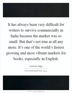 It has always been very difficult for writers to survive commercially in India because the market was so small. But that’s not true at all any more. It’s one of the world’s fastest growing and most vibrant markets for books, especially in English Picture Quote #1