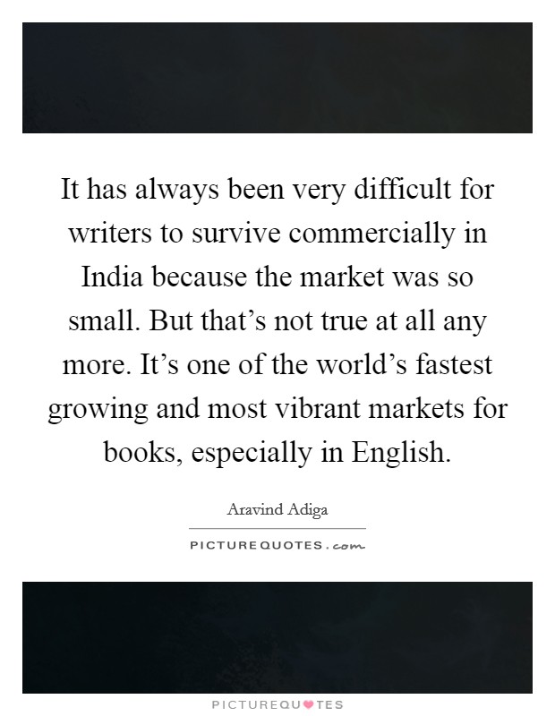 It has always been very difficult for writers to survive commercially in India because the market was so small. But that's not true at all any more. It's one of the world's fastest growing and most vibrant markets for books, especially in English Picture Quote #1