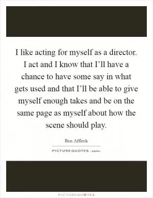 I like acting for myself as a director. I act and I know that I’ll have a chance to have some say in what gets used and that I’ll be able to give myself enough takes and be on the same page as myself about how the scene should play Picture Quote #1