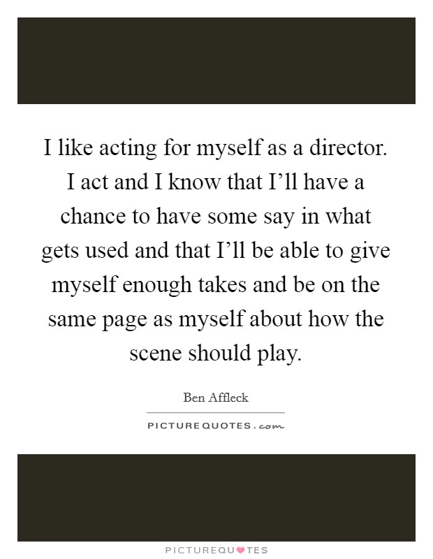 I like acting for myself as a director. I act and I know that I'll have a chance to have some say in what gets used and that I'll be able to give myself enough takes and be on the same page as myself about how the scene should play Picture Quote #1