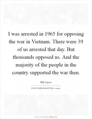 I was arrested in 1965 for opposing the war in Vietnam. There were 39 of us arrested that day. But thousands opposed us. And the majority of the people in the country supported the war then Picture Quote #1