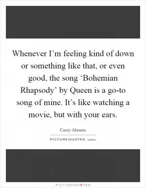 Whenever I’m feeling kind of down or something like that, or even good, the song ‘Bohemian Rhapsody’ by Queen is a go-to song of mine. It’s like watching a movie, but with your ears Picture Quote #1