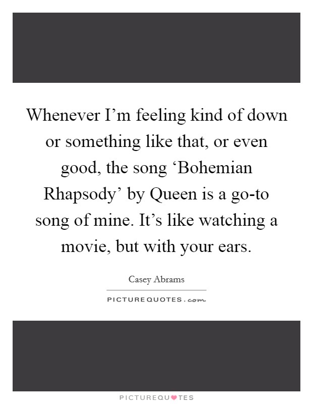 Whenever I'm feeling kind of down or something like that, or even good, the song ‘Bohemian Rhapsody' by Queen is a go-to song of mine. It's like watching a movie, but with your ears Picture Quote #1