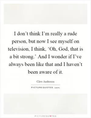 I don’t think I’m really a rude person, but now I see myself on television, I think, ‘Oh, God, that is a bit strong.’ And I wonder if I’ve always been like that and I haven’t been aware of it Picture Quote #1