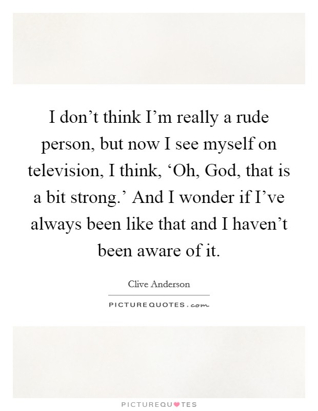 I don't think I'm really a rude person, but now I see myself on television, I think, ‘Oh, God, that is a bit strong.' And I wonder if I've always been like that and I haven't been aware of it Picture Quote #1