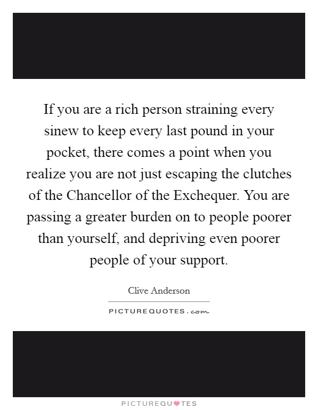If you are a rich person straining every sinew to keep every last pound in your pocket, there comes a point when you realize you are not just escaping the clutches of the Chancellor of the Exchequer. You are passing a greater burden on to people poorer than yourself, and depriving even poorer people of your support Picture Quote #1