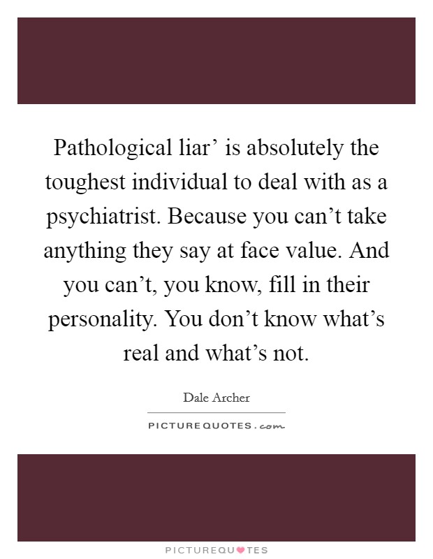 Pathological liar' is absolutely the toughest individual to deal with as a psychiatrist. Because you can't take anything they say at face value. And you can't, you know, fill in their personality. You don't know what's real and what's not Picture Quote #1