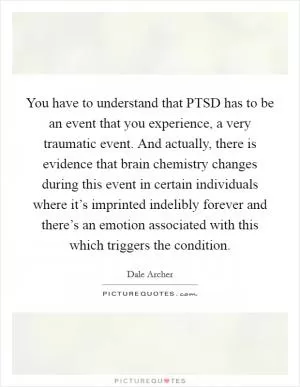 You have to understand that PTSD has to be an event that you experience, a very traumatic event. And actually, there is evidence that brain chemistry changes during this event in certain individuals where it’s imprinted indelibly forever and there’s an emotion associated with this which triggers the condition Picture Quote #1