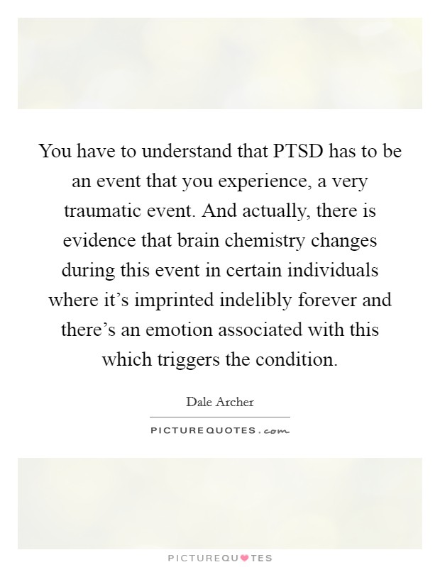You have to understand that PTSD has to be an event that you experience, a very traumatic event. And actually, there is evidence that brain chemistry changes during this event in certain individuals where it's imprinted indelibly forever and there's an emotion associated with this which triggers the condition Picture Quote #1