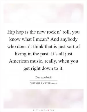 Hip hop is the new rock n’ roll, you know what I mean? And anybody who doesn’t think that is just sort of living in the past. It’s all just American music, really, when you get right down to it Picture Quote #1
