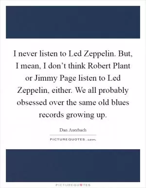 I never listen to Led Zeppelin. But, I mean, I don’t think Robert Plant or Jimmy Page listen to Led Zeppelin, either. We all probably obsessed over the same old blues records growing up Picture Quote #1