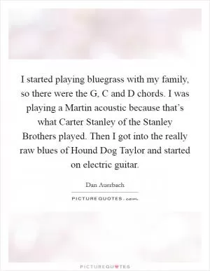 I started playing bluegrass with my family, so there were the G, C and D chords. I was playing a Martin acoustic because that’s what Carter Stanley of the Stanley Brothers played. Then I got into the really raw blues of Hound Dog Taylor and started on electric guitar Picture Quote #1