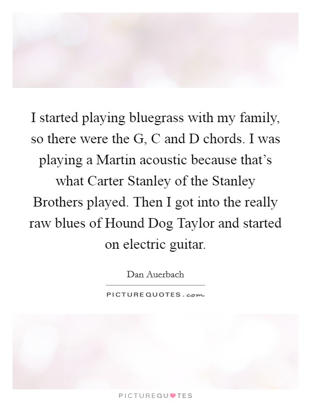 I started playing bluegrass with my family, so there were the G, C and D chords. I was playing a Martin acoustic because that's what Carter Stanley of the Stanley Brothers played. Then I got into the really raw blues of Hound Dog Taylor and started on electric guitar Picture Quote #1