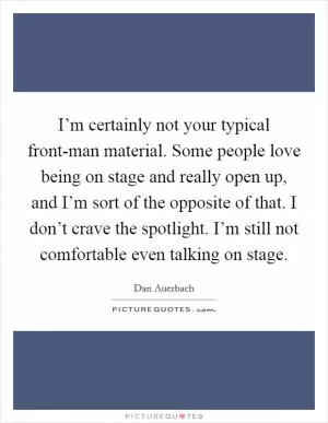 I’m certainly not your typical front-man material. Some people love being on stage and really open up, and I’m sort of the opposite of that. I don’t crave the spotlight. I’m still not comfortable even talking on stage Picture Quote #1