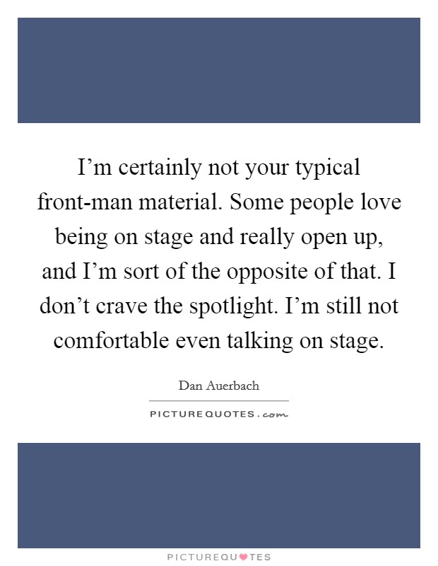 I'm certainly not your typical front-man material. Some people love being on stage and really open up, and I'm sort of the opposite of that. I don't crave the spotlight. I'm still not comfortable even talking on stage Picture Quote #1