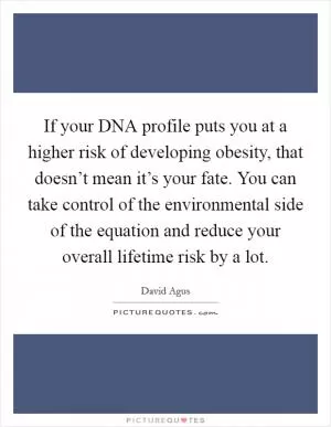 If your DNA profile puts you at a higher risk of developing obesity, that doesn’t mean it’s your fate. You can take control of the environmental side of the equation and reduce your overall lifetime risk by a lot Picture Quote #1