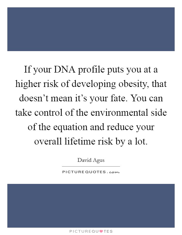 If your DNA profile puts you at a higher risk of developing obesity, that doesn't mean it's your fate. You can take control of the environmental side of the equation and reduce your overall lifetime risk by a lot Picture Quote #1