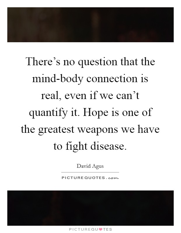 There's no question that the mind-body connection is real, even if we can't quantify it. Hope is one of the greatest weapons we have to fight disease Picture Quote #1