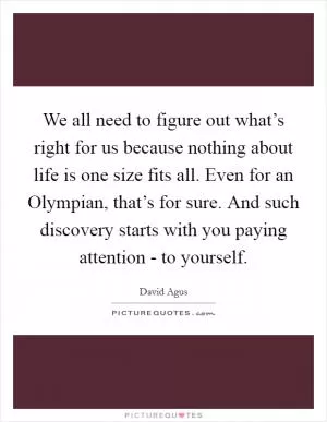 We all need to figure out what’s right for us because nothing about life is one size fits all. Even for an Olympian, that’s for sure. And such discovery starts with you paying attention - to yourself Picture Quote #1
