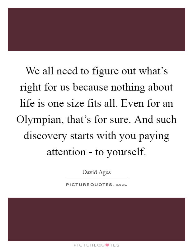 We all need to figure out what's right for us because nothing about life is one size fits all. Even for an Olympian, that's for sure. And such discovery starts with you paying attention - to yourself Picture Quote #1