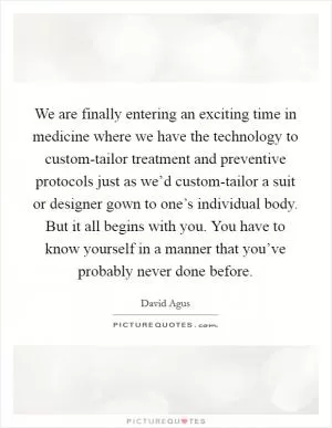We are finally entering an exciting time in medicine where we have the technology to custom-tailor treatment and preventive protocols just as we’d custom-tailor a suit or designer gown to one’s individual body. But it all begins with you. You have to know yourself in a manner that you’ve probably never done before Picture Quote #1