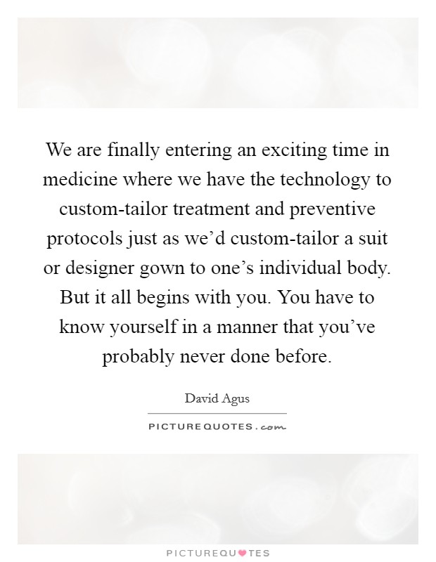 We are finally entering an exciting time in medicine where we have the technology to custom-tailor treatment and preventive protocols just as we'd custom-tailor a suit or designer gown to one's individual body. But it all begins with you. You have to know yourself in a manner that you've probably never done before Picture Quote #1