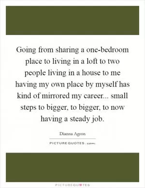 Going from sharing a one-bedroom place to living in a loft to two people living in a house to me having my own place by myself has kind of mirrored my career... small steps to bigger, to bigger, to now having a steady job Picture Quote #1