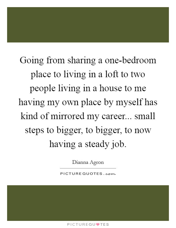 Going from sharing a one-bedroom place to living in a loft to two people living in a house to me having my own place by myself has kind of mirrored my career... small steps to bigger, to bigger, to now having a steady job Picture Quote #1