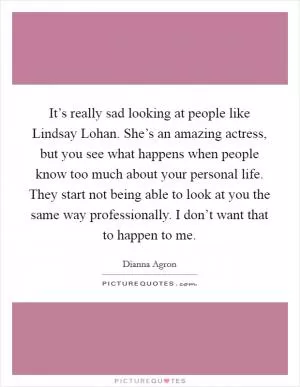 It’s really sad looking at people like Lindsay Lohan. She’s an amazing actress, but you see what happens when people know too much about your personal life. They start not being able to look at you the same way professionally. I don’t want that to happen to me Picture Quote #1