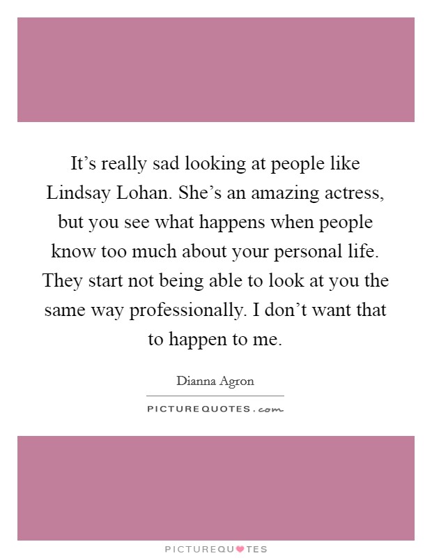 It's really sad looking at people like Lindsay Lohan. She's an amazing actress, but you see what happens when people know too much about your personal life. They start not being able to look at you the same way professionally. I don't want that to happen to me Picture Quote #1