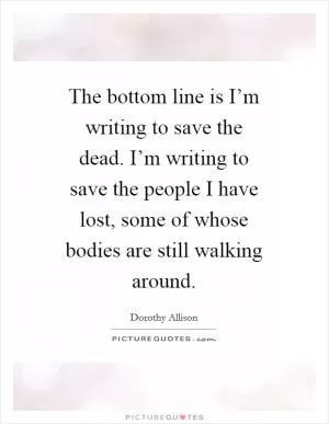 The bottom line is I’m writing to save the dead. I’m writing to save the people I have lost, some of whose bodies are still walking around Picture Quote #1