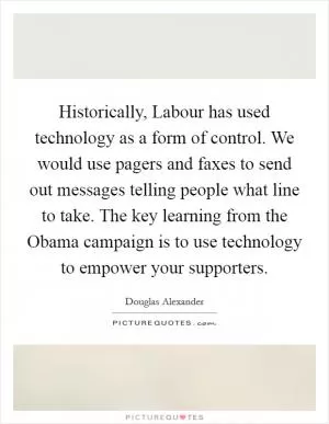 Historically, Labour has used technology as a form of control. We would use pagers and faxes to send out messages telling people what line to take. The key learning from the Obama campaign is to use technology to empower your supporters Picture Quote #1