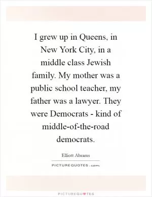 I grew up in Queens, in New York City, in a middle class Jewish family. My mother was a public school teacher, my father was a lawyer. They were Democrats - kind of middle-of-the-road democrats Picture Quote #1