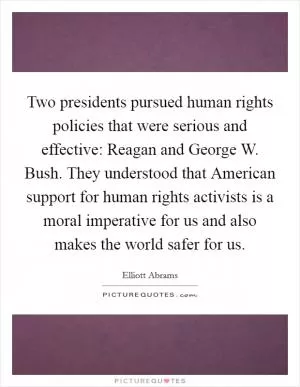 Two presidents pursued human rights policies that were serious and effective: Reagan and George W. Bush. They understood that American support for human rights activists is a moral imperative for us and also makes the world safer for us Picture Quote #1
