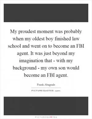My proudest moment was probably when my oldest boy finished law school and went on to become an FBI agent. It was just beyond my imagination that - with my background - my own son would become an FBI agent Picture Quote #1