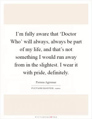 I’m fully aware that ‘Doctor Who’ will always, always be part of my life, and that’s not something I would run away from in the slightest. I wear it with pride, definitely Picture Quote #1