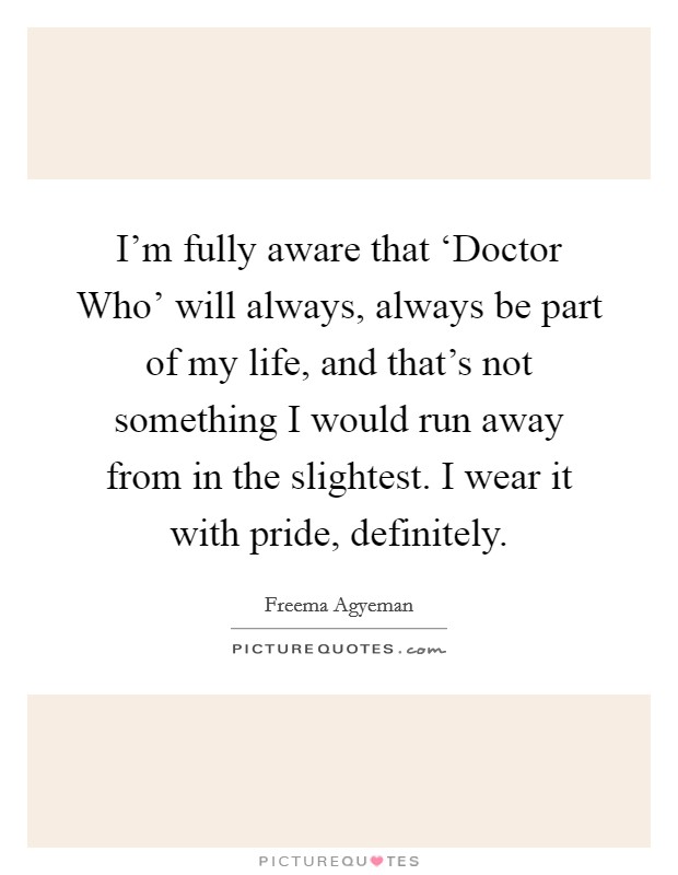 I'm fully aware that ‘Doctor Who' will always, always be part of my life, and that's not something I would run away from in the slightest. I wear it with pride, definitely Picture Quote #1