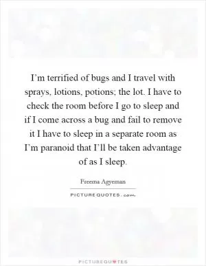 I’m terrified of bugs and I travel with sprays, lotions, potions; the lot. I have to check the room before I go to sleep and if I come across a bug and fail to remove it I have to sleep in a separate room as I’m paranoid that I’ll be taken advantage of as I sleep Picture Quote #1