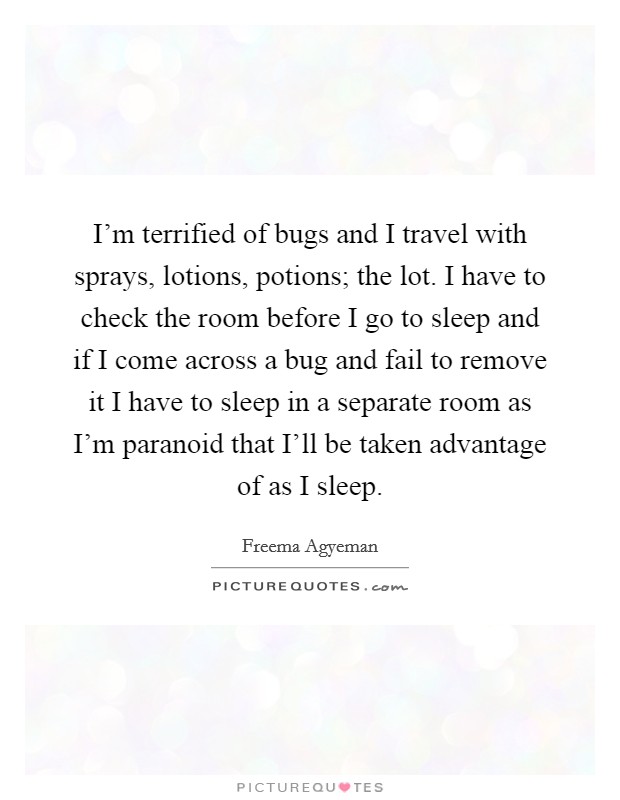 I'm terrified of bugs and I travel with sprays, lotions, potions; the lot. I have to check the room before I go to sleep and if I come across a bug and fail to remove it I have to sleep in a separate room as I'm paranoid that I'll be taken advantage of as I sleep Picture Quote #1