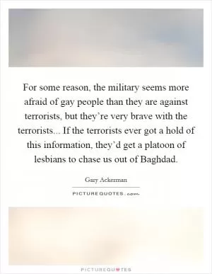 For some reason, the military seems more afraid of gay people than they are against terrorists, but they’re very brave with the terrorists... If the terrorists ever got a hold of this information, they’d get a platoon of lesbians to chase us out of Baghdad Picture Quote #1