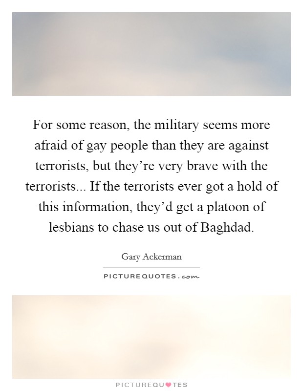 For some reason, the military seems more afraid of gay people than they are against terrorists, but they're very brave with the terrorists... If the terrorists ever got a hold of this information, they'd get a platoon of lesbians to chase us out of Baghdad Picture Quote #1