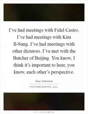 I’ve had meetings with Fidel Castro. I’ve had meetings with Kim Il-Sung. I’ve had meetings with other dictators. I’ve met with the Butcher of Beijing. You know, I think it’s important to hear, you know, each other’s perspective Picture Quote #1