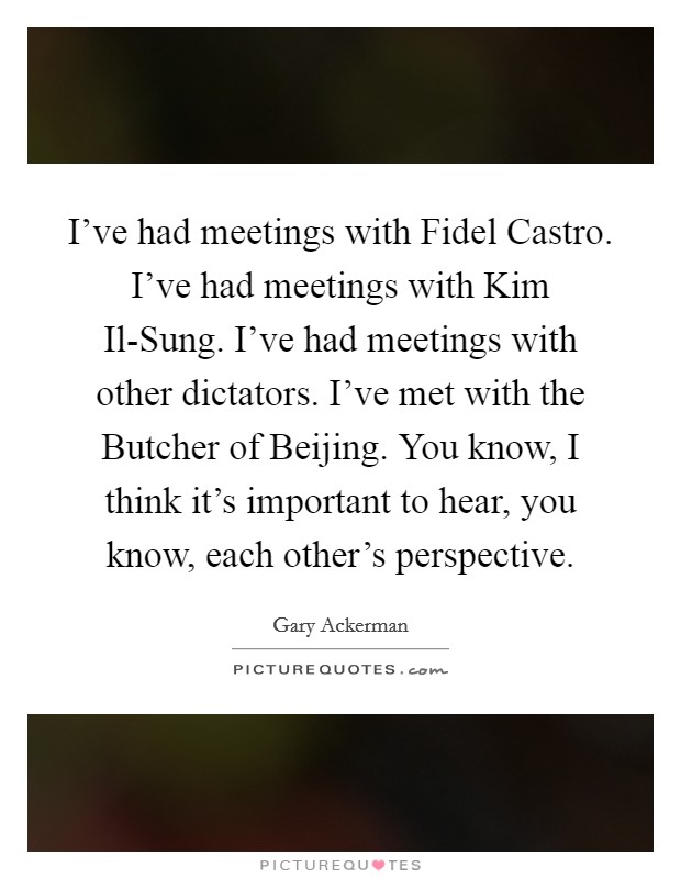I've had meetings with Fidel Castro. I've had meetings with Kim Il-Sung. I've had meetings with other dictators. I've met with the Butcher of Beijing. You know, I think it's important to hear, you know, each other's perspective Picture Quote #1