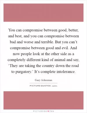 You can compromise between good, better, and best, and you can compromise between bad and worse and terrible. But you can’t compromise between good and evil. And now people look at the other side as a completely different kind of animal and say, ‘They are taking the country down the road to purgatory.’ It’s complete intolerance Picture Quote #1