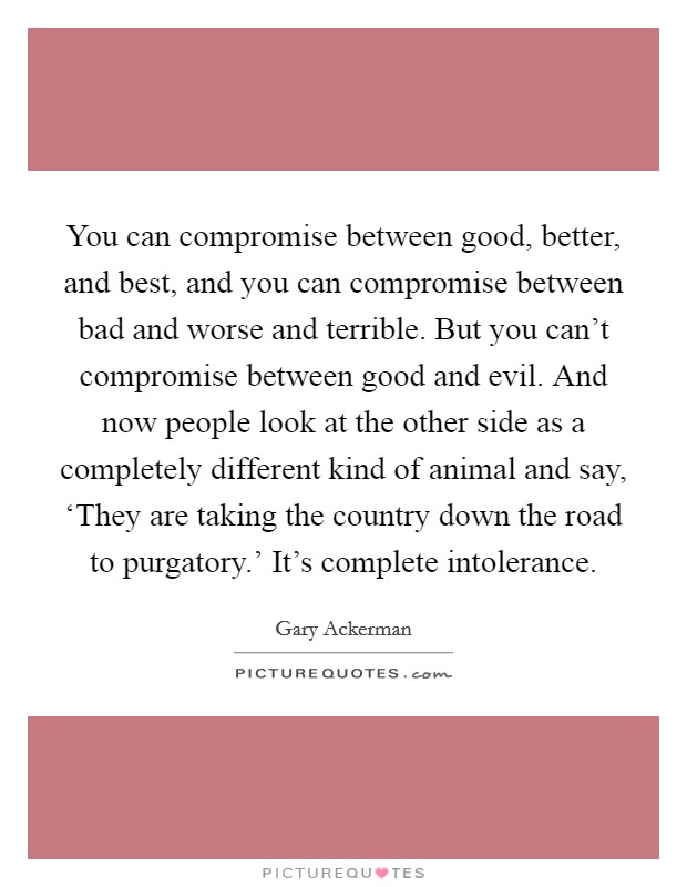 You can compromise between good, better, and best, and you can compromise between bad and worse and terrible. But you can't compromise between good and evil. And now people look at the other side as a completely different kind of animal and say, ‘They are taking the country down the road to purgatory.' It's complete intolerance Picture Quote #1