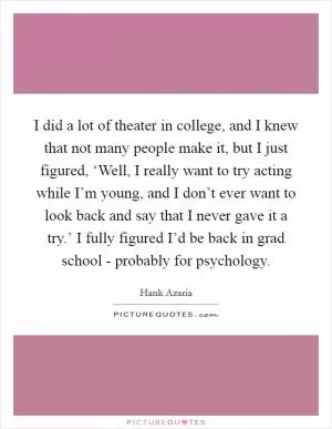 I did a lot of theater in college, and I knew that not many people make it, but I just figured, ‘Well, I really want to try acting while I’m young, and I don’t ever want to look back and say that I never gave it a try.’ I fully figured I’d be back in grad school - probably for psychology Picture Quote #1