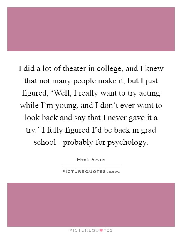 I did a lot of theater in college, and I knew that not many people make it, but I just figured, ‘Well, I really want to try acting while I'm young, and I don't ever want to look back and say that I never gave it a try.' I fully figured I'd be back in grad school - probably for psychology Picture Quote #1