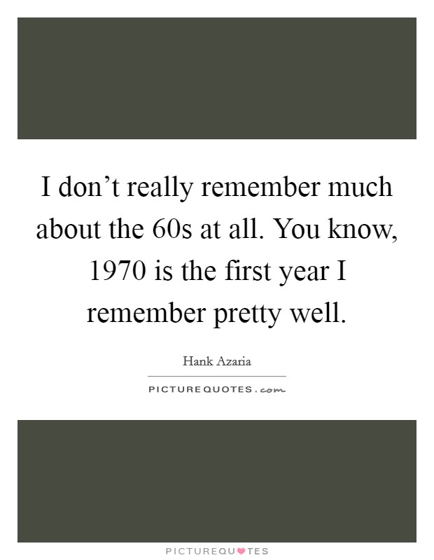 I don't really remember much about the  60s at all. You know, 1970 is the first year I remember pretty well Picture Quote #1