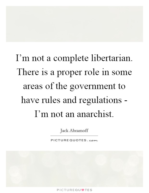 I'm not a complete libertarian. There is a proper role in some areas of the government to have rules and regulations - I'm not an anarchist Picture Quote #1