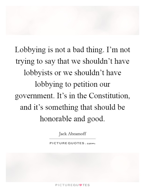 Lobbying is not a bad thing. I’m not trying to say that we shouldn’t have lobbyists or we shouldn’t have lobbying to petition our government. It’s in the Constitution, and it’s something that should be honorable and good Picture Quote #1